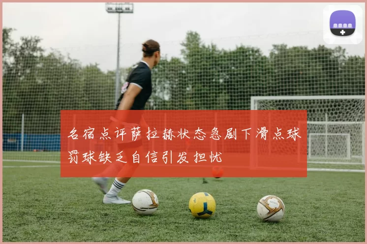 名宿点评萨拉赫状态急剧下滑点球罚球缺乏自信引发担忧