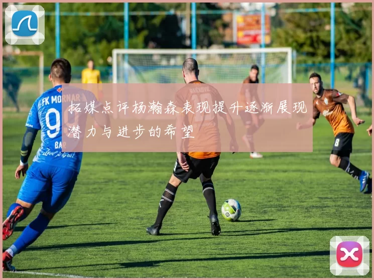 拓媒点评杨瀚森表现提升逐渐展现潜力与进步的希望