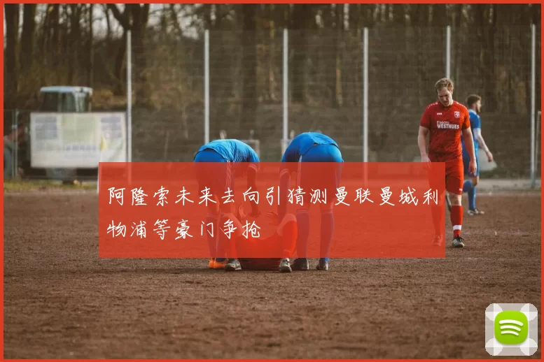 阿隆索未来去向引猜测曼联曼城利物浦等豪门争抢