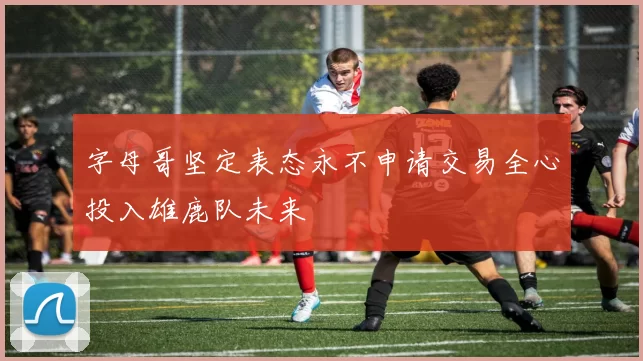 字母哥坚定表态永不申请交易全心投入雄鹿队未来