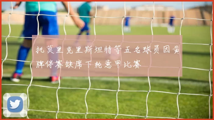 托莫里克里斯坦特等五名球员因黄牌停赛缺席下轮意甲比赛