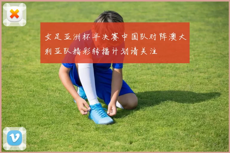 女足亚洲杯半决赛中国队对阵澳大利亚队精彩转播计划请关注