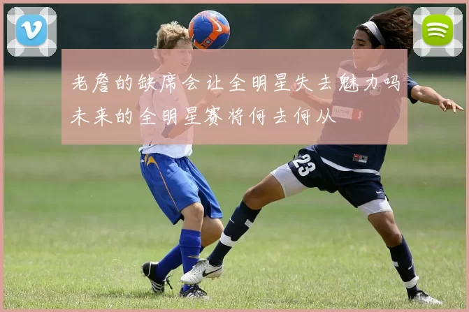 老詹的缺席会让全明星失去魅力吗未来的全明星赛将何去何从