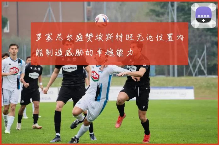 罗塞尼尔盛赞埃斯特旺无论位置均能制造威胁的卓越能力