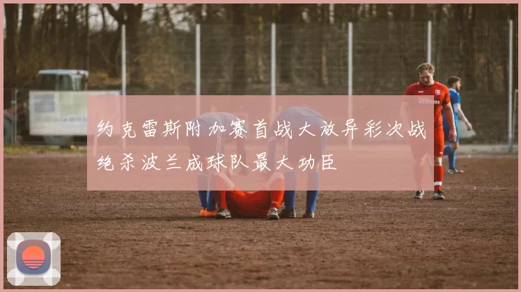 约克雷斯附加赛首战大放异彩次战绝杀波兰成球队最大功臣