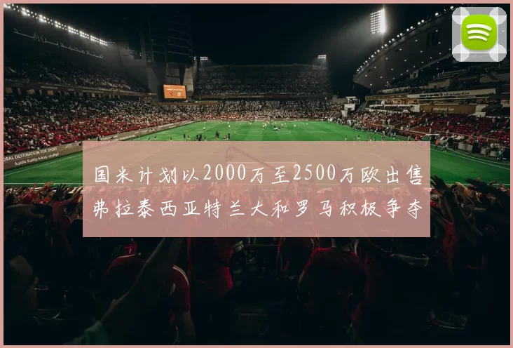 国米计划以2000万至2500万欧出售弗拉泰西亚特兰大和罗马积极争夺