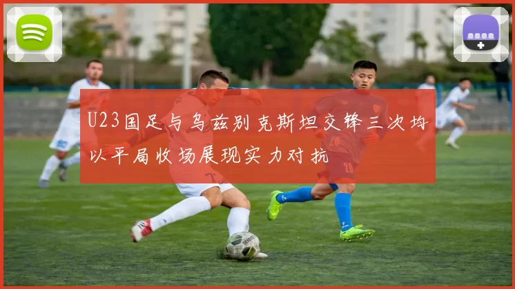 U23国足与乌兹别克斯坦交锋三次均以平局收场展现实力对抗