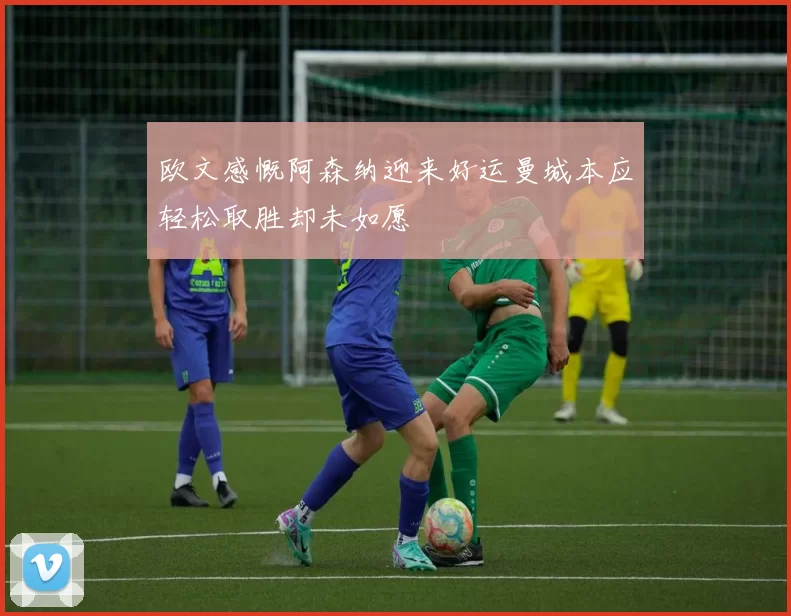 欧文感慨阿森纳迎来好运曼城本应轻松取胜却未如愿