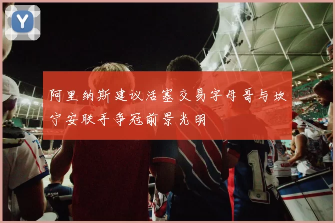 阿里纳斯建议活塞交易字母哥与坎宁安联手争冠前景光明