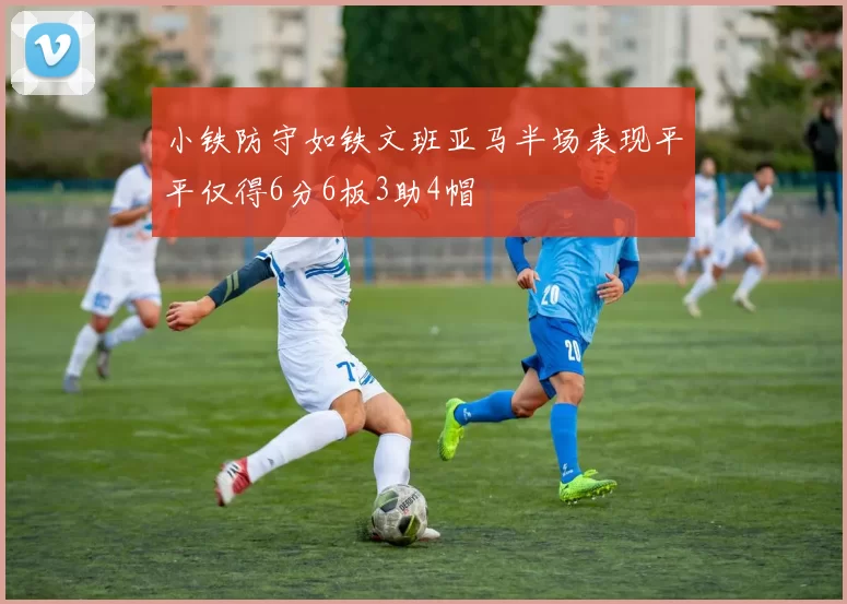 小铁防守如铁文班亚马半场表现平平仅得6分6板3助4帽